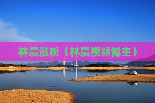 林晨涨粉（林晨视频博主）