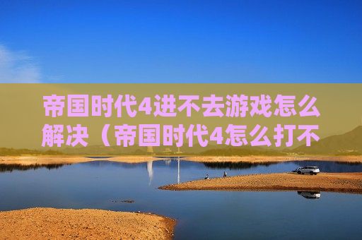 帝国时代4进不去游戏怎么解决（帝国时代4怎么打不开）