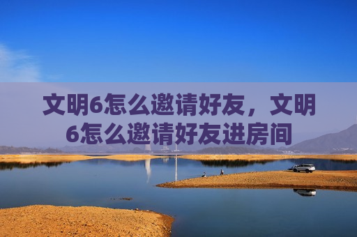 文明6怎么邀请好友，文明6怎么邀请好友进房间