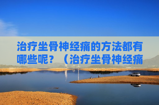 治疗坐骨神经痛的方法都有哪些呢？（治疗坐骨神经痛的好方法）