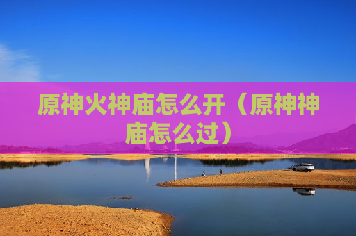 原神火神庙怎么开（原神神庙怎么过）