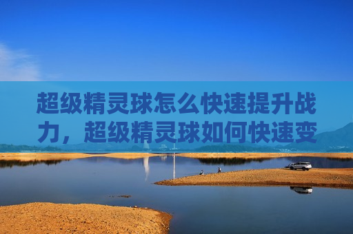 超级精灵球怎么快速提升战力，超级精灵球如何快速变强