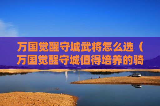 万国觉醒守城武将怎么选（万国觉醒守城值得培养的骑兵武将）