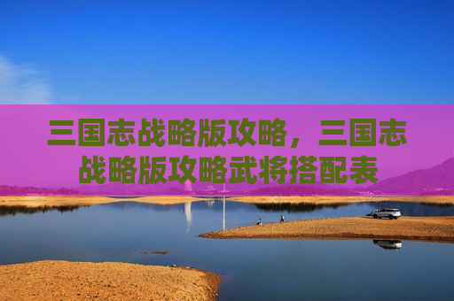 三国志战略版攻略，三国志战略版攻略武将搭配表