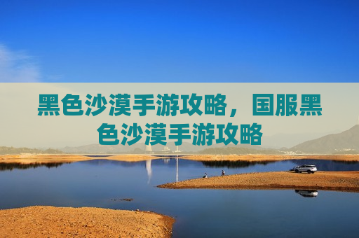 黑色沙漠手游攻略，国服黑色沙漠手游攻略