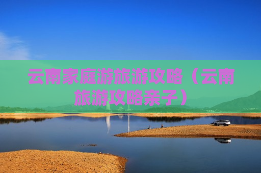 云南家庭游旅游攻略（云南旅游攻略亲子）