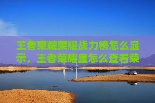 王者荣耀荣耀战力榜怎么显示，王者荣耀里怎么查看荣耀战力排行榜