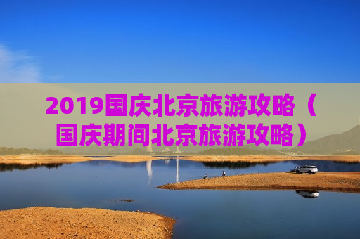 2019国庆北京旅游攻略（国庆期间北京旅游攻略）