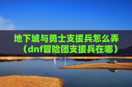 地下城与勇士支援兵怎么弄（dnf冒险团支援兵在哪）