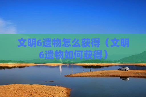 文明6遗物怎么获得（文明6遗物如何获得）