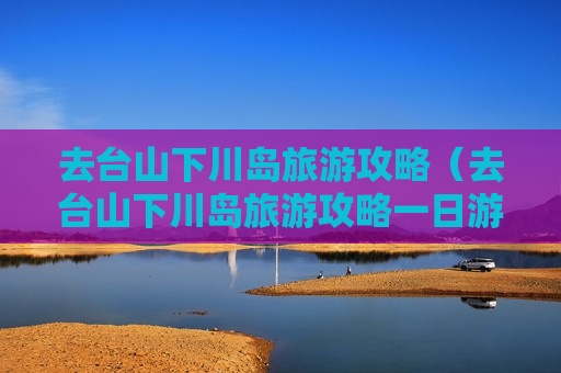去台山下川岛旅游攻略（去台山下川岛旅游攻略一日游）