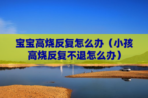 宝宝高烧反复怎么办（小孩高烧反复不退怎么办）