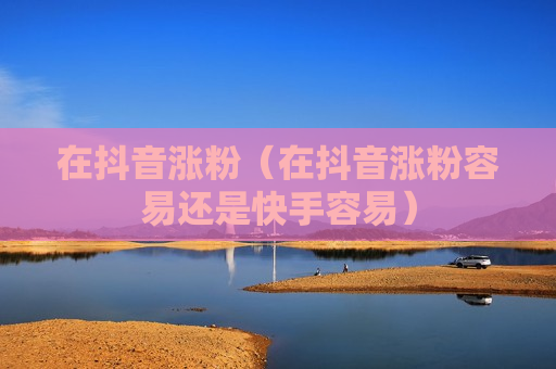 在抖音涨粉（在抖音涨粉容易还是快手容易）