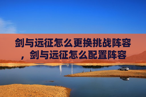 剑与远征怎么更换挑战阵容，剑与远征怎么配置阵容