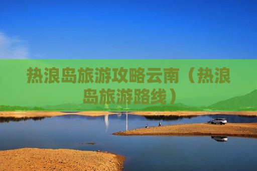 热浪岛旅游攻略云南（热浪岛旅游路线）