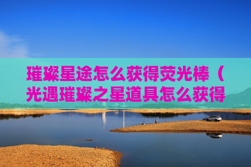 璀璨星途怎么获得荧光棒（光遇璀璨之星道具怎么获得）