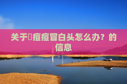 关于​痘痘冒白头怎么办？的信息