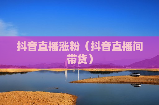 抖音直播涨粉（抖音直播间带货）