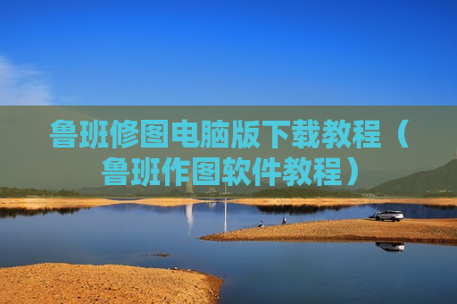 鲁班修图电脑版下载教程（鲁班作图软件教程）