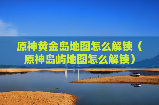 原神黄金岛地图怎么解锁（原神岛屿地图怎么解锁）