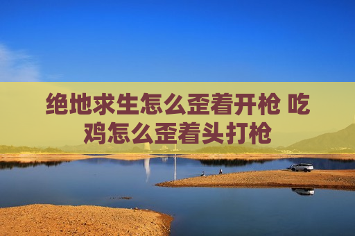 绝地求生怎么歪着开枪 吃鸡怎么歪着头打枪