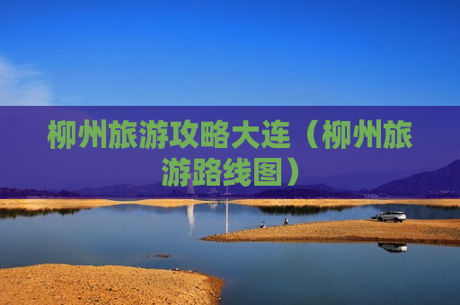 柳州旅游攻略大连（柳州旅游路线图）