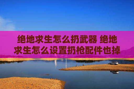 绝地求生怎么扔武器 绝地求生怎么设置扔枪配件也掉下来