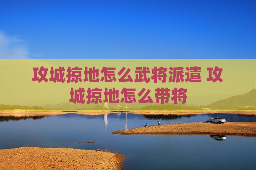 攻城掠地怎么武将派遣 攻城掠地怎么带将