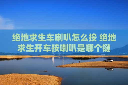 绝地求生车喇叭怎么按 绝地求生开车按喇叭是哪个键