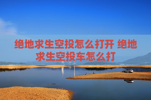 绝地求生空投怎么打开 绝地求生空投车怎么打