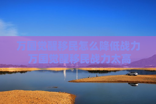 万国觉醒移民怎么降低战力 万国觉醒移民战力太高