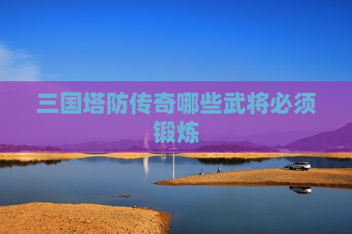 三国塔防传奇哪些武将必须锻炼