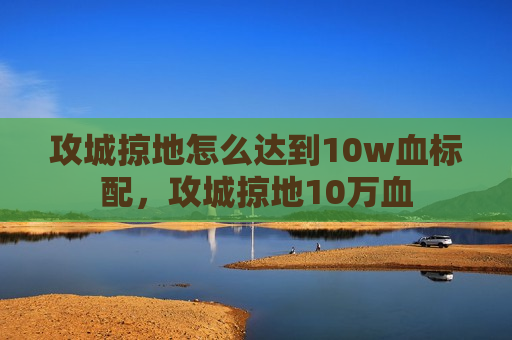 攻城掠地怎么达到10w血标配，攻城掠地10万血