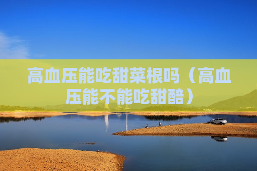 高血压能吃甜菜根吗（高血压能不能吃甜醅）
