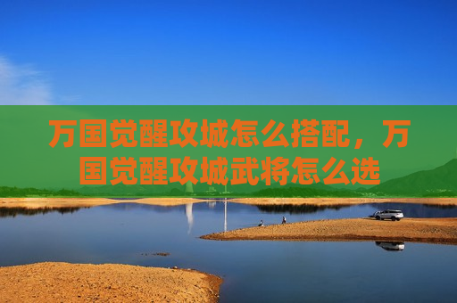 万国觉醒攻城怎么搭配，万国觉醒攻城武将怎么选