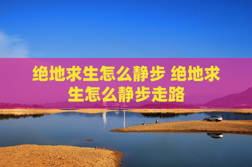 绝地求生怎么静步 绝地求生怎么静步走路