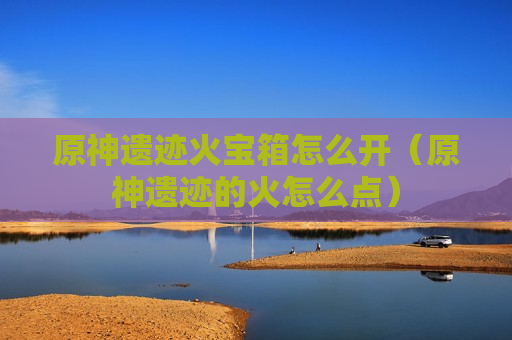 原神遗迹火宝箱怎么开（原神遗迹的火怎么点）