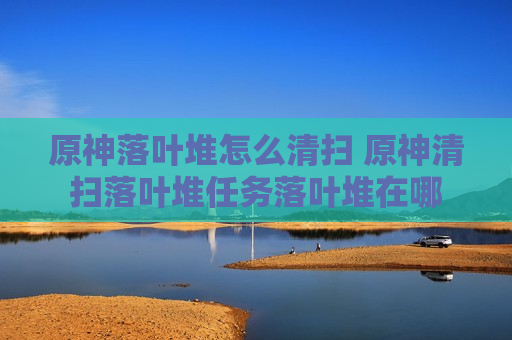 原神落叶堆怎么清扫 原神清扫落叶堆任务落叶堆在哪