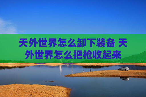 天外世界怎么卸下装备 天外世界怎么把枪收起来