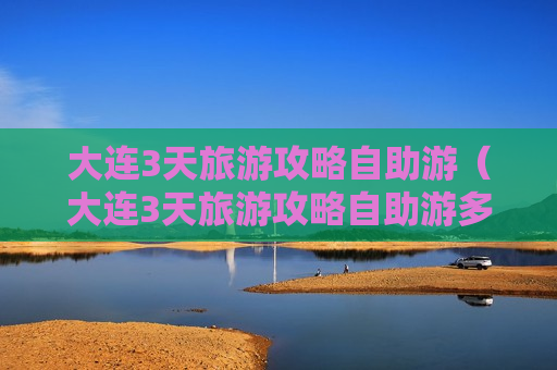 大连3天旅游攻略自助游（大连3天旅游攻略自助游多少钱）