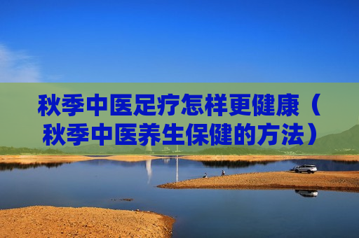 秋季中医足疗怎样更健康（秋季中医养生保健的方法）