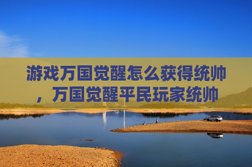 游戏万国觉醒怎么获得统帅，万国觉醒平民玩家统帅