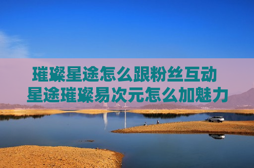 璀璨星途怎么跟粉丝互动 星途璀璨易次元怎么加魅力