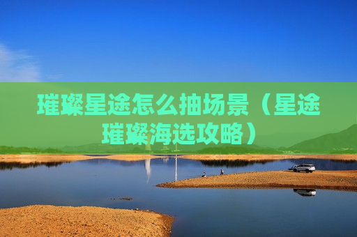 璀璨星途怎么抽场景（星途璀璨海选攻略）