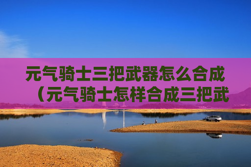 元气骑士三把武器怎么合成（元气骑士怎样合成三把武器）