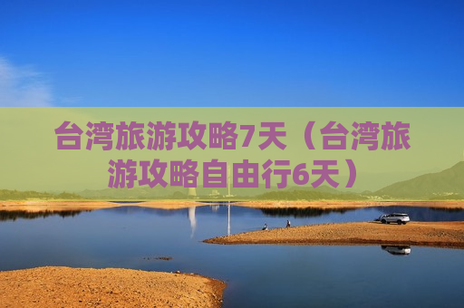 台湾旅游攻略7天（台湾旅游攻略自由行6天）