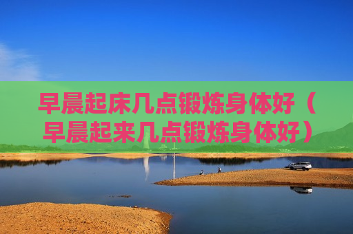 早晨起床几点锻炼身体好（早晨起来几点锻炼身体好）
