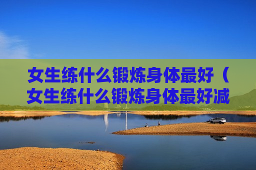 女生练什么锻炼身体最好（女生练什么锻炼身体最好减肥）