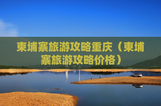 柬埔寨旅游攻略重庆（柬埔寨旅游攻略价格）