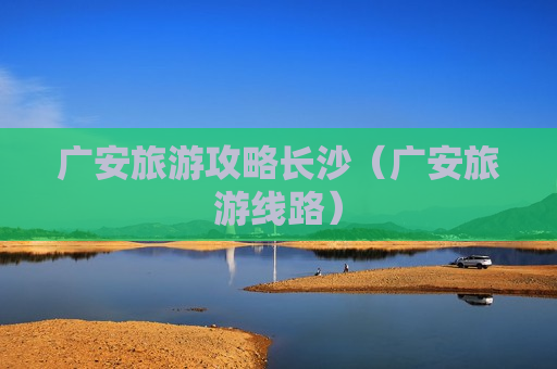 广安旅游攻略长沙（广安旅游线路）